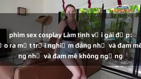 phim sex cosplay Làm tình với gái đẹp: Bí quyết để tạo ra một trải nghiệm đáng nhớ và đam mê không ngừng