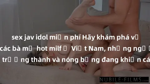 sex jav idol miễn phí Hãy khám phá vẻ đẹp gợi cảm của các bà mẹ hot milf ở Việt Nam, những người phụ nữ trưởng thành và nóng bỏng đang khiến cánh đàn ông đứng ngồi không yên.