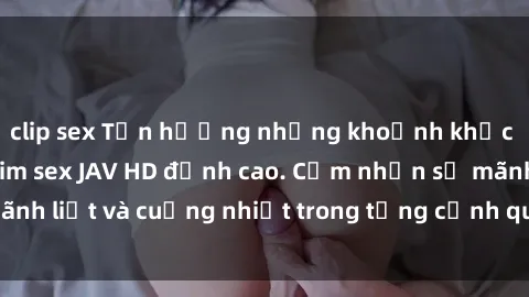 clip sex Tận hưởng những khoảnh khắc nóng bỏng với phim sex JAV HD đỉnh cao. Cảm nhận sự mãnh liệt và cuồng nhiệt trong từng cảnh quay, chỉ có tại đây!