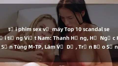 tải phim sex về máy Top 10 scandal sex của các người nổi tiếng Việt Nam: Thanh Hằng, Hồ Ngọc Hà, Sơn Tùng M-TP, Lâm Vỹ Dạ, Trần Bảo Sơn và những drama gây sốc.