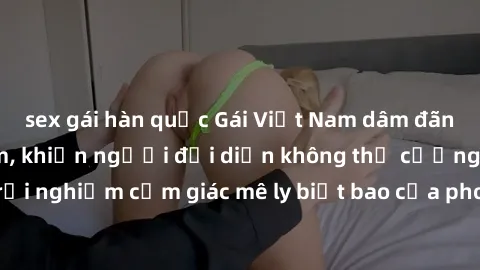 sex gái hàn quốc Gái Việt Nam dâm đãng làm tình say đắm, khiến người đối diện không thể cưỡng lại được. Hãy trải nghiệm cảm giác mê ly biết bao của phong cách yêu đương đậm chất dân tộc!