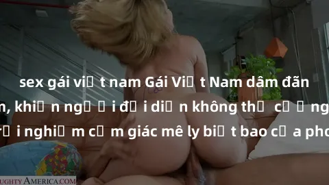 sex gái việt nam Gái Việt Nam dâm đãng làm tình say đắm, khiến người đối diện không thể cưỡng lại được. Hãy trải nghiệm cảm giác mê ly biết bao của phong cách yêu đương đậm chất dân tộc!