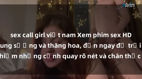 sex call girl việt nam Xem phim sex HD: Đỉnh cao của sự sung sướng và thăng hoa, đến ngay để trải nghiệm những cảnh quay rõ nét và chân thực nhất. Hãy cùng khám phá!