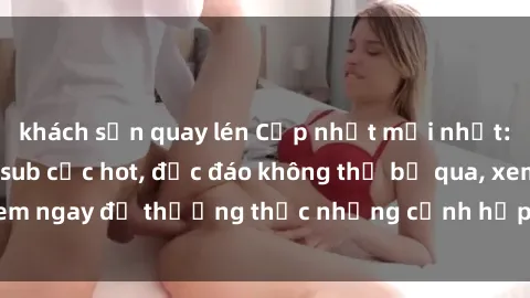 khách sạn quay lén Cập nhật mới nhất: Top phim JAV Vietsub cực hot, độc đáo không thể bỏ qua, xem ngay để thưởng thức những cảnh hấp dẫn và đầy kích thích!