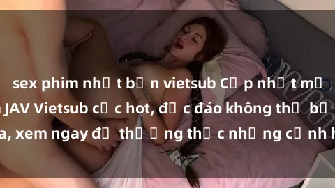 sex phim nhật bản vietsub Cập nhật mới nhất: Top phim JAV Vietsub cực hot, độc đáo không thể bỏ qua, xem ngay để thưởng thức những cảnh hấp dẫn và đầy kích thích!