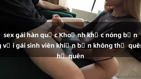 sex gái hàn quốc Khoảnh khắc nóng bỏng với gái sinh viên khiến bạn không thể quên