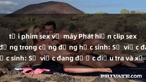tải phim sex về máy Phát hiện clip sex nữ sinh gây chấn động trong cộng đồng học sinh: Sự việc đang được điều tra và xử lý