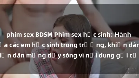 phim sex BDSM Phim sex học sinh: Hành động nóng bỏng của các em học sinh trong trường, khiến dân mạng dậy sóng vì nội dung gợi cảm và kích thích.