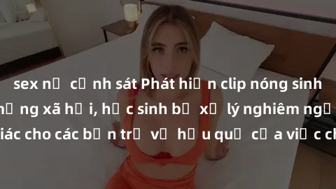 sex nữ cảnh sát Phát hiện clip nóng sinh viên gây sốt trên mạng xã hội, học sinh bị xử lý nghiêm ngặt. Đây là cảnh giác cho các bạn trẻ về hậu quả của việc chia sẻ thông tin trái phép trên internet.