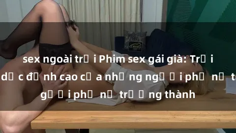 sex ngoài trời Phim sex gái già: Trải nghiệm tình dục đỉnh cao của những người phụ nữ trưởng thành