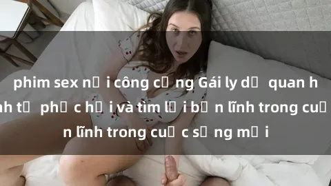phim sex nơi công cộng Gái ly dị quan hệ: Hành trình tự phục hồi và tìm lại bản lĩnh trong cuộc sống mới