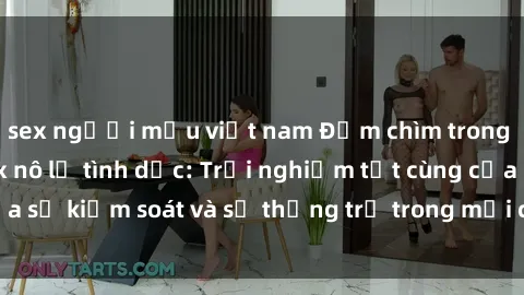 sex người mẫu việt nam Đắm chìm trong thế giới phim sex nô lệ tình dục: Trải nghiệm tột cùng của sự kiểm soát và sự thống trị trong mỗi cảnh quay mãnh liệt
