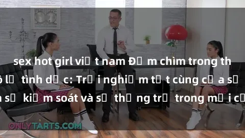 sex hot girl việt nam Đắm chìm trong thế giới phim sex nô lệ tình dục: Trải nghiệm tột cùng của sự kiểm soát và sự thống trị trong mỗi cảnh quay mãnh liệt