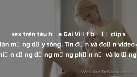 sex trên tàu hỏa Gái Việt bị lộ clip sex, scandal khiến dân mạng dậy sóng. Tin đồn và đoạn video gây chấn động, khiến cộng đồng mạng phẫn nộ và lo lắng. Bi kịch ẩn sau bức màn đen tối của thế giới ảo.