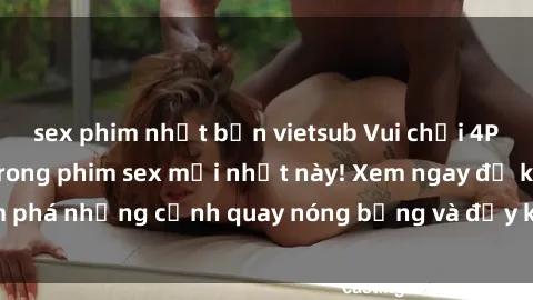 sex phim nhật bản vietsub Vui chơi 4P cực kỳ hấp dẫn trong phim sex mới nhất này! Xem ngay để khám phá những cảnh quay nóng bỏng và đầy kích thích của bộ phim này!