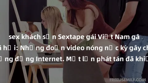 sex khách sạn Sextape gái Việt Nam gây sốt trên mạng xã hội: Những đoạn video nóng nực kỳ gây chấn động cộng đồng Internet. Một lần phát tán đã khiến người xem không thể rời mắt.