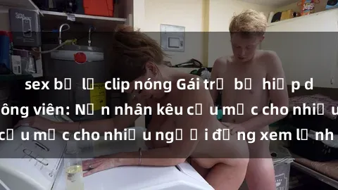 sex bị lộ clip nóng Gái trẻ bị hiếp dâm bạo lực trong công viên: Nạn nhân kêu cứu mặc cho nhiều người đứng xem lạnh lùng