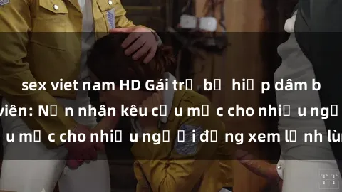 sex viet nam HD Gái trẻ bị hiếp dâm bạo lực trong công viên: Nạn nhân kêu cứu mặc cho nhiều người đứng xem lạnh lùng