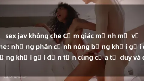 sex jav không che Cảm giác mạnh mẽ với sex BDSM không che: những phân cảnh nóng bỏng khơi gợi đến tận cùng của tư duy và cơ thể.