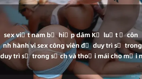 sex việt nam bị hiếp dâm Kỷ luật ở công viên: Chấn chỉnh hành vi sex công viên để duy trì sự trong sạch và thoải mái cho mọi người.