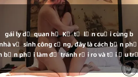 gái ly dị quan hệ Kể từ lần cuối cùng bạn thực hành sex nhà vệ sinh công cộng, đây là cách bạn phải làm để tránh rủi ro và tối ưu trải nghiệm.