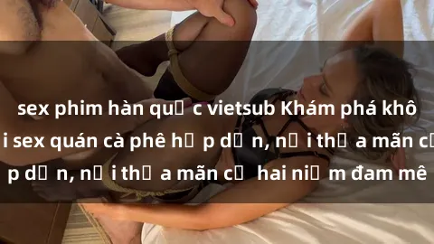 sex phim hàn quốc vietsub Khám phá không gian độc đáo tại sex quán cà phê hấp dẫn, nơi thỏa mãn cả hai niềm đam mê