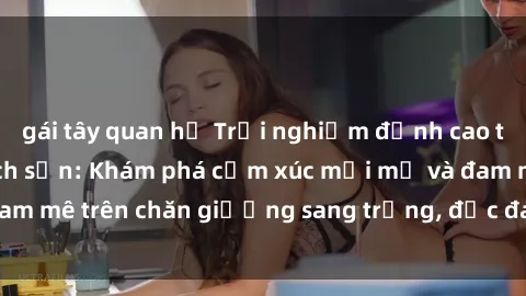 gái tây quan hệ Trải nghiệm đỉnh cao tình yêu tại sex khách sạn: Khám phá cảm xúc mới mẻ và đam mê trên chăn giường sang trọng, độc đáo, không giới hạn.