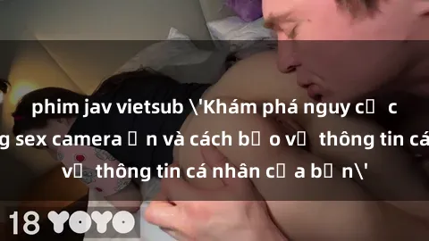 phim jav vietsub 'Khám phá nguy cơ của việc sử dụng sex camera ẩn và cách bảo vệ thông tin cá nhân của bạn'