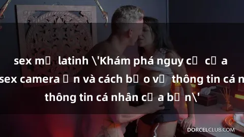 sex mỹ latinh 'Khám phá nguy cơ của việc sử dụng sex camera ẩn và cách bảo vệ thông tin cá nhân của bạn'