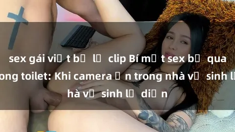 sex gái việt bị lộ clip Bí mật sex bị quay lén trong toilet: Khi camera ẩn trong nhà vệ sinh lộ diện