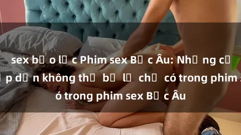 sex bạo lực Phim sex Bắc Âu: Những cảnh nóng hấp dẫn không thể bỏ lỡ chỉ có trong phim sex Bắc Âu