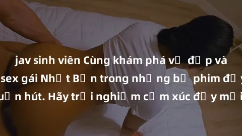 jav sinh viên Cùng khám phá vẻ đẹp và sức gợi cảm của sex gái Nhật Bản trong những bộ phim đầy nghệ thuật và cuốn hút. Hãy trải nghiệm cảm xúc đầy mới mẻ và sống động từ những cảnh quay tinh tế và quy
