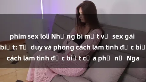 phim sex loli Những bí mật về sex gái Nga mà bạn chưa biết: Tư duy và phong cách làm tình đặc biệt của phụ nữ Nga