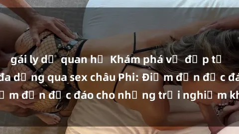 gái ly dị quan hệ Khám phá vẻ đẹp tự nhiên và văn hóa đa dạng qua sex châu Phi: Điểm đến độc đáo cho những trải nghiệm khó quên
