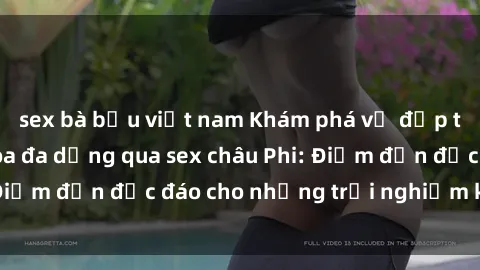 sex bà bầu việt nam Khám phá vẻ đẹp tự nhiên và văn hóa đa dạng qua sex châu Phi: Điểm đến độc đáo cho những trải nghiệm khó quên