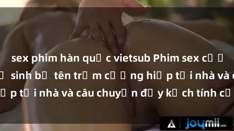 sex phim hàn quốc vietsub Phim sex cưỡng hiếp vietsub: Nữ sinh bị tên trộm cưỡng hiếp tại nhà và câu chuyện đầy kịch tính của vietsub