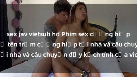 sex jav vietsub hd Phim sex cưỡng hiếp vietsub: Nữ sinh bị tên trộm cưỡng hiếp tại nhà và câu chuyện đầy kịch tính của vietsub