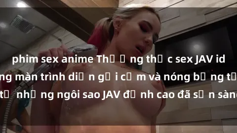phim sex anime Thưởng thức sex JAV idol miễn phí: Những màn trình diễn gợi cảm và nóng bỏng từ những ngôi sao JAV đỉnh cao đã sẵn sàng để bạn khám phá.
