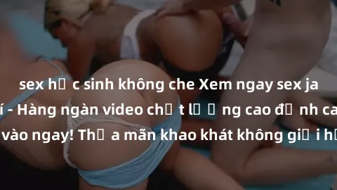 sex học sinh không che Xem ngay sex jav full HD miễn phí - Hàng ngàn video chất lượng cao đỉnh cao chỉ cần click vào ngay! Thỏa mãn khao khát không giới hạn, đón chờ những trải nghiệm mới lạ!