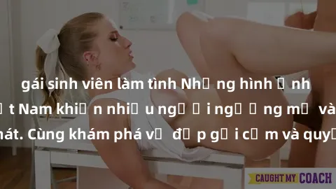 gái sinh viên làm tình Những hình ảnh sex gái sinh viên Việt Nam khiến nhiều người ngưỡng mộ và thèm khát. Cùng khám phá vẻ đẹp gợi cảm và quyến rũ của những cô gái trẻ này.