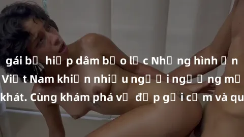 gái bị hiếp dâm bạo lực Những hình ảnh sex gái sinh viên Việt Nam khiến nhiều người ngưỡng mộ và thèm khát. Cùng khám phá vẻ đẹp gợi cảm và quyến rũ của những cô gái trẻ này.