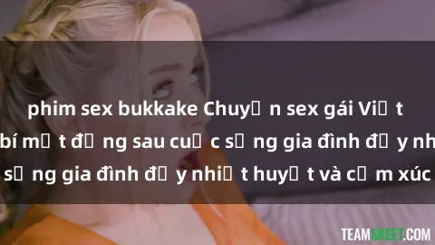 phim sex bukkake Chuyện sex gái Việt có chồng: Những bí mật đằng sau cuộc sống gia đình đầy nhiệt huyết và cảm xúc