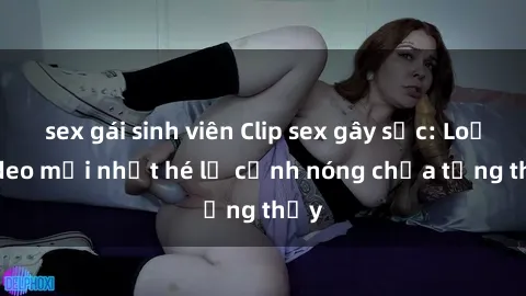 sex gái sinh viên Clip sex gây sốc: Loạt video mới nhất hé lộ cảnh nóng chưa từng thấy