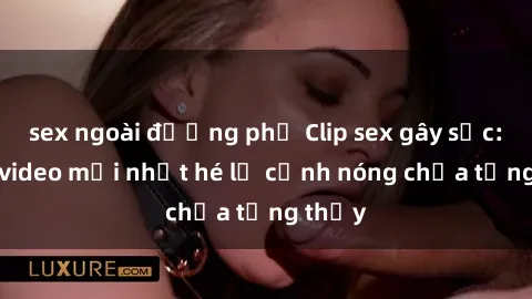 sex ngoài đường phố Clip sex gây sốc: Loạt video mới nhất hé lộ cảnh nóng chưa từng thấy