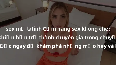 sex mỹ latinh Cẩm nang sex không che: Những bí quyết khiến bạn trở thành chuyên gia trong chuyện ấy! Đọc ngay để khám phá những mẹo hay và bí quyết tình dục không che.