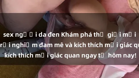 sex người da đen Khám phá thế giới mới của sex online: trải nghiệm đam mê và kích thích mọi giác quan ngay từ hôm nay!