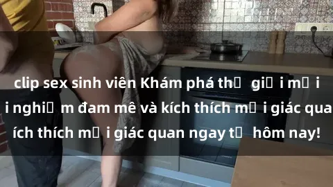 clip sex sinh viên Khám phá thế giới mới của sex online: trải nghiệm đam mê và kích thích mọi giác quan ngay từ hôm nay!