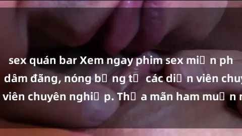 sex quán bar Xem ngay phim sex miễn phí tại đây - cùng sự dâm đãng, nóng bỏng từ các diễn viên chuyên nghiệp. Thỏa mãn ham muốn ngay hôm nay!