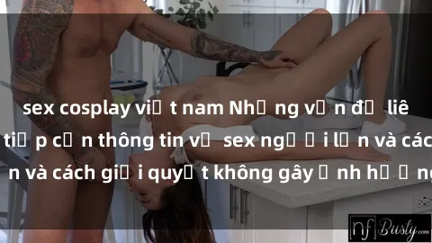 sex cosplay việt nam Những vấn đề liên quan đến việc tiếp cận thông tin về sex người lớn và cách giải quyết không gây ảnh hưởng đến trẻ em