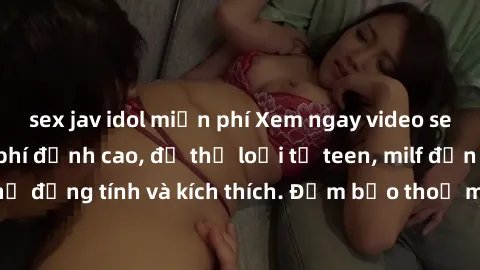 sex jav idol miễn phí Xem ngay video sex không che miễn phí đỉnh cao, đủ thể loại từ teen, milf đến các cảnh quan hệ đồng tính và kích thích. Đảm bảo thoả mãn mọi khả năng kích thích của bạn!